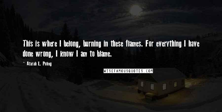 Atarah L. Poling quotes: This is where I belong, burning in these flames. For everything I have done wrong, I know I am to blame. Atarah L. Poling quotes: This is where I belong, burning in these flames. For everything I have done wrong, I know I am to blame.