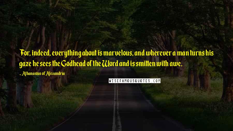 Athanasius Of Alexandria quotes: For, indeed, everything about is marvelous, and wherever a man turns his gaze he sees the Godhead of the Word and is smitten with awe.