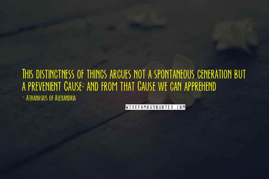 Athanasius Of Alexandria quotes: This distinctness of things argues not a spontaneous generation but a prevenient Cause; and from that Cause we can apprehend