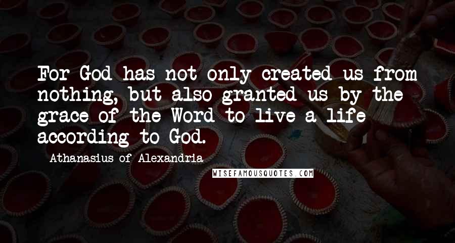 Athanasius Of Alexandria quotes: For God has not only created us from nothing, but also granted us by the grace of the Word to live a life according to God. Athanasius Of Alexandria quotes: For God has not only created us from nothing, but also granted us by the grace of the Word to live a life according to God.