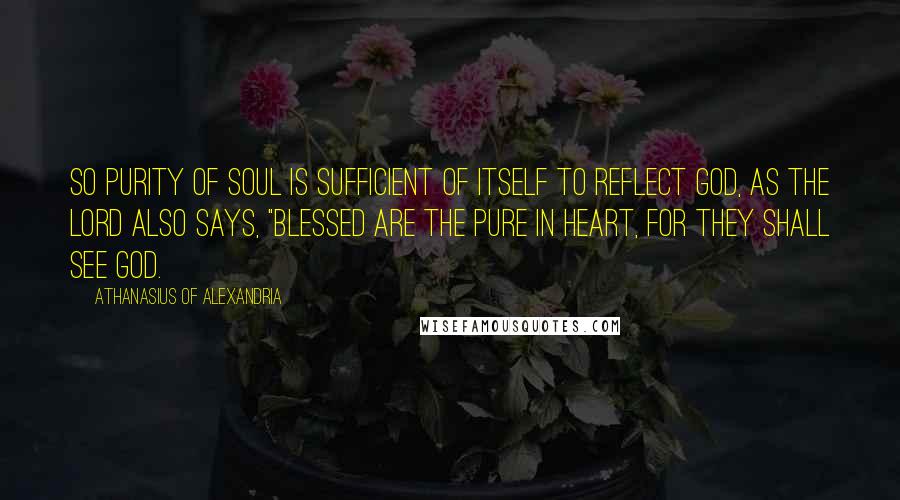 Athanasius Of Alexandria quotes: So purity of soul is sufficient of itself to reflect God, as the Lord also says, "Blessed are the pure in heart, for they shall see God. Athanasius Of Alexandria quotes: So purity of soul is sufficient of itself to reflect God, as the Lord also says, "Blessed are the pure in heart, for they shall see God.