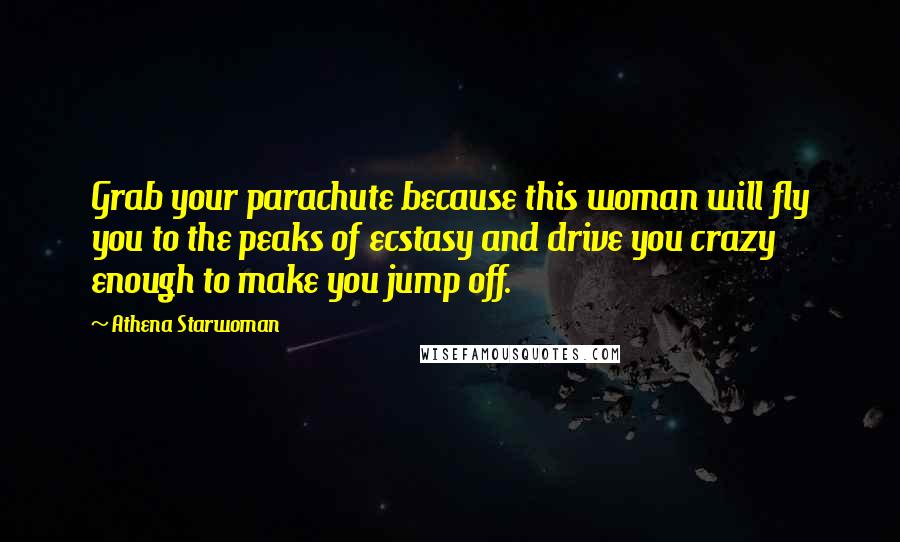 Athena Starwoman quotes: Grab your parachute because this woman will fly you to the peaks of ecstasy and drive you crazy enough to make you jump off. Athena Starwoman quotes: Grab your parachute because this woman will fly you to the peaks of ecstasy and drive you crazy enough to make you jump off.