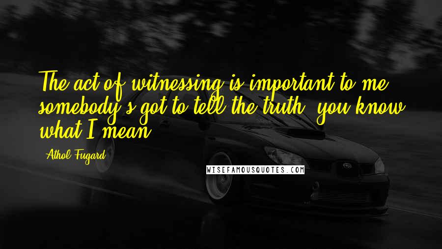 Athol Fugard quotes: The act of witnessing is important to me; somebody's got to tell the truth, you know what I mean?