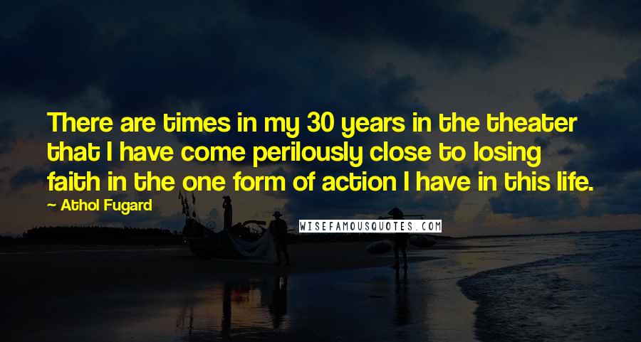 Athol Fugard quotes: There are times in my 30 years in the theater that I have come perilously close to losing faith in the one form of action I have in this life.