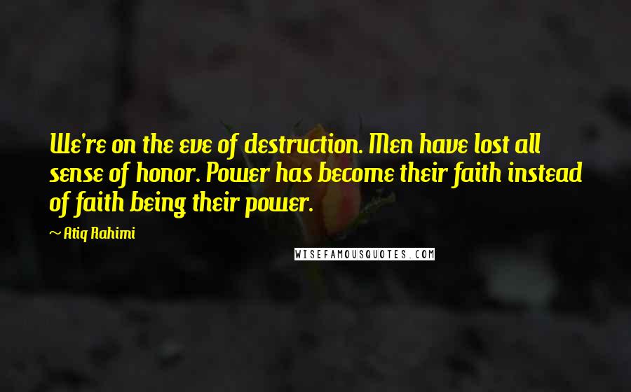 Atiq Rahimi quotes: We're on the eve of destruction. Men have lost all sense of honor. Power has become their faith instead of faith being their power.