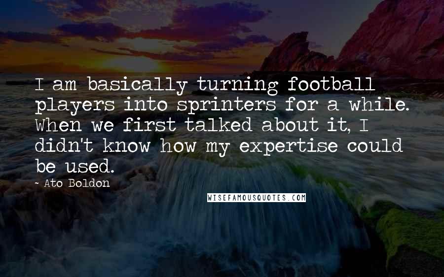 Ato Boldon quotes: I am basically turning football players into sprinters for a while. When we first talked about it, I didn't know how my expertise could be used. Ato Boldon quotes: I am basically turning football players into sprinters for a while. When we first talked about it, I didn't know how my expertise could be used.