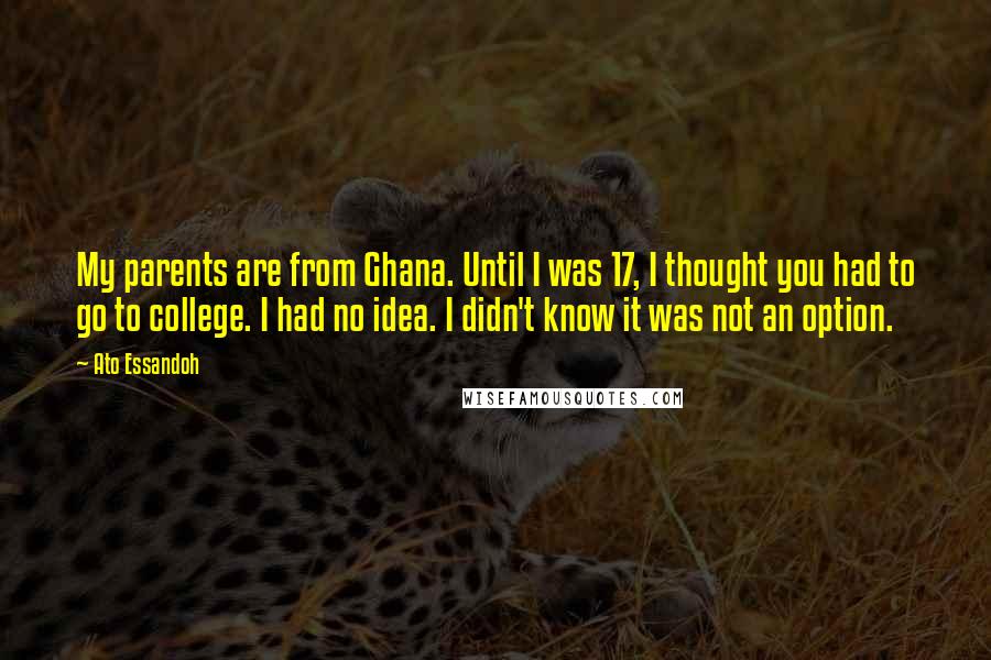 Ato Essandoh quotes: My parents are from Ghana. Until I was 17, I thought you had to go to college. I had no idea. I didn't know it was not an option.