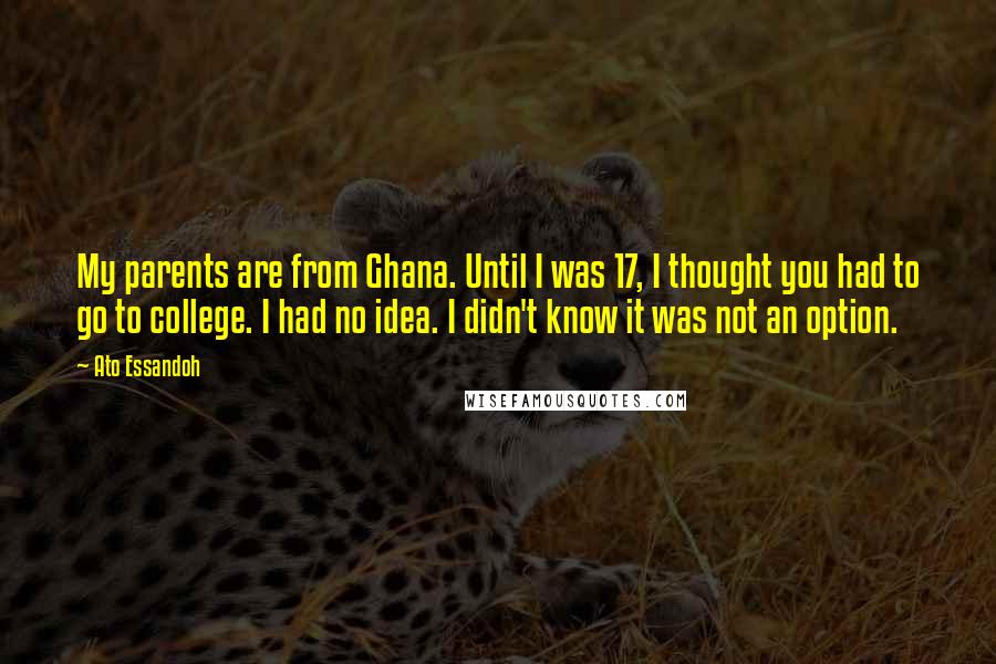 Ato Essandoh quotes: My parents are from Ghana. Until I was 17, I thought you had to go to college. I had no idea. I didn't know it was not an option. Ato Essandoh quotes: My parents are from Ghana. Until I was 17, I thought you had to go to college. I had no idea. I didn't know it was not an option.