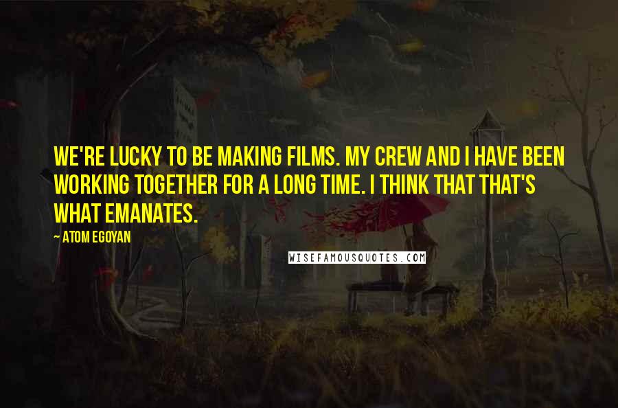 Atom Egoyan quotes: We're lucky to be making films. My crew and I have been working together for a long time. I think that that's what emanates.