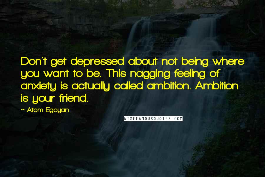 Atom Egoyan quotes: Don't get depressed about not being where you want to be. This nagging feeling of anxiety is actually called ambition. Ambition is your friend.