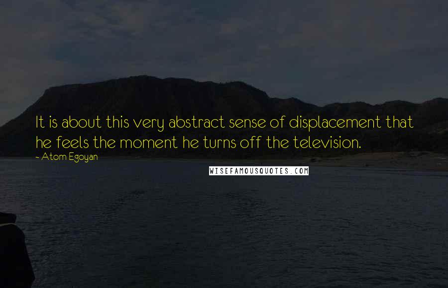 Atom Egoyan quotes: It is about this very abstract sense of displacement that he feels the moment he turns off the television.