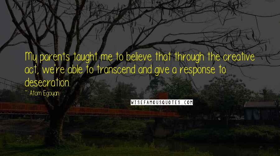 Atom Egoyan quotes: My parents taught me to believe that through the creative act, we're able to transcend and give a response to desecration.