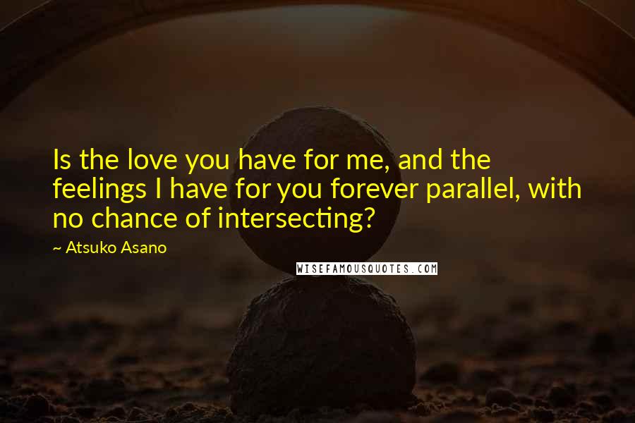 Atsuko Asano quotes: Is the love you have for me, and the feelings I have for you forever parallel, with no chance of intersecting?
