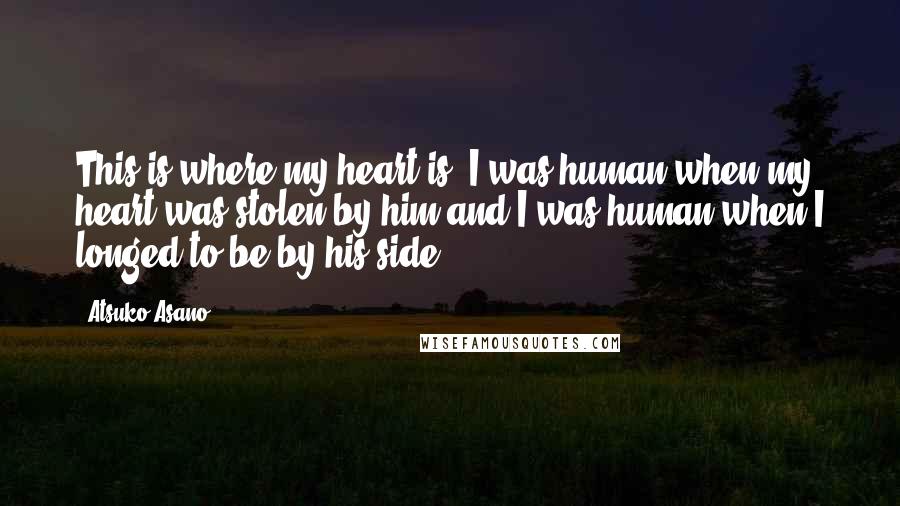 Atsuko Asano quotes: This is where my heart is. I was human when my heart was stolen by him,and I was human when I longed to be by his side.