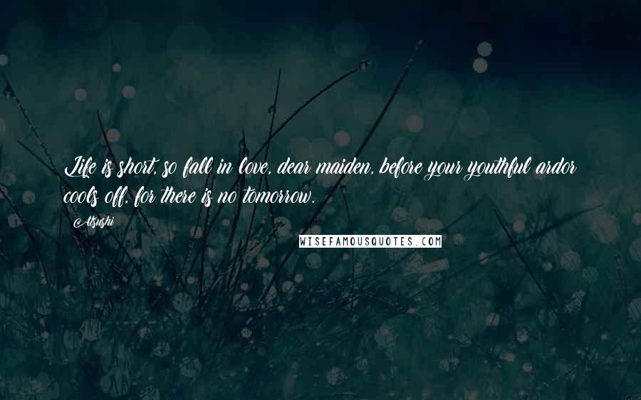 Atsushi quotes: Life is short, so fall in love, dear maiden, before your youthful ardor cools off, for there is no tomorrow. Atsushi quotes: Life is short, so fall in love, dear maiden, before your youthful ardor cools off, for there is no tomorrow.
