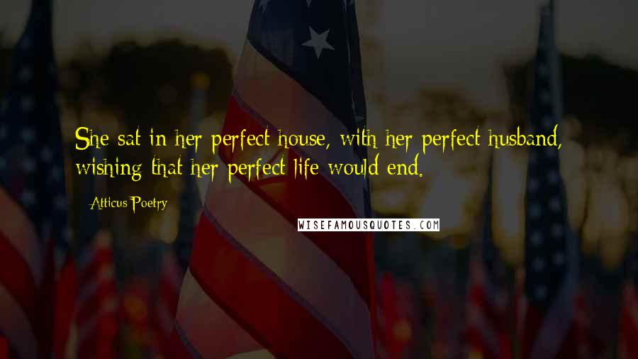 Atticus Poetry quotes: She sat in her perfect house, with her perfect husband, wishing that her perfect life would end.