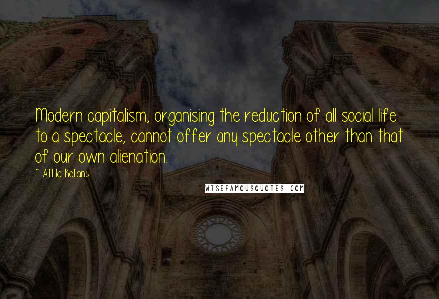 Attila Kotanyi quotes: Modern capitalism, organising the reduction of all social life to a spectacle, cannot offer any spectacle other than that of our own alienation.