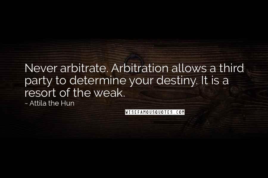 Attila The Hun quotes: Never arbitrate. Arbitration allows a third party to determine your destiny. It is a resort of the weak.