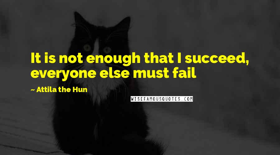 Attila The Hun quotes: It is not enough that I succeed, everyone else must fail