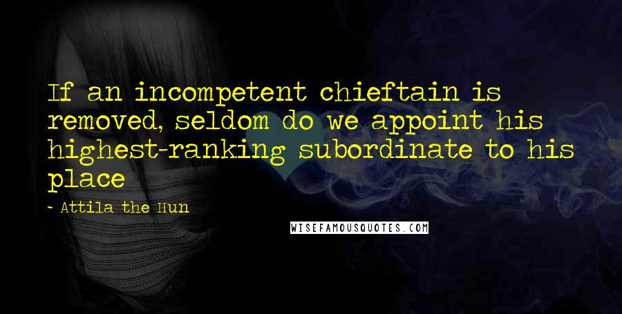 Attila The Hun quotes: If an incompetent chieftain is removed, seldom do we appoint his highest-ranking subordinate to his place