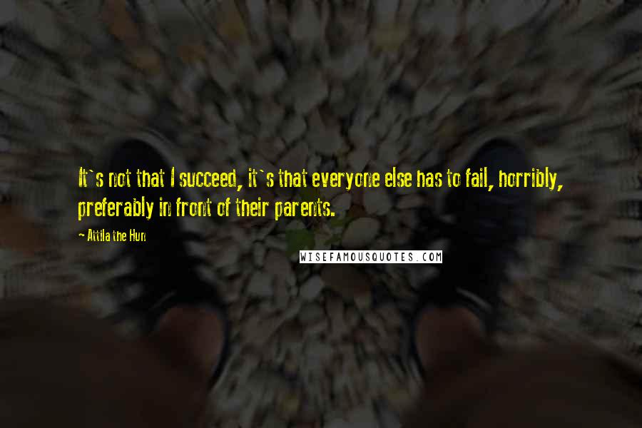 Attila The Hun quotes: It's not that I succeed, it's that everyone else has to fail, horribly, preferably in front of their parents. Attila The Hun quotes: It's not that I succeed, it's that everyone else has to fail, horribly, preferably in front of their parents.