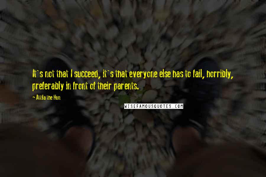 Attila The Hun quotes: It's not that I succeed, it's that everyone else has to fail, horribly, preferably in front of their parents.