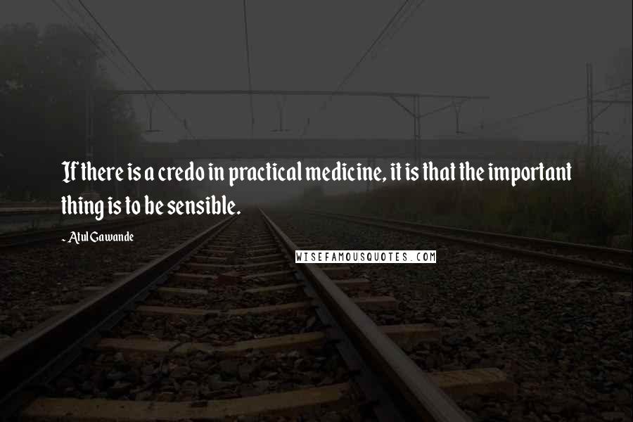 Atul Gawande quotes: If there is a credo in practical medicine, it is that the important thing is to be sensible.