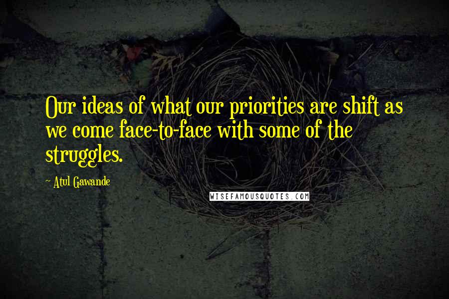 Atul Gawande quotes: Our ideas of what our priorities are shift as we come face-to-face with some of the struggles.