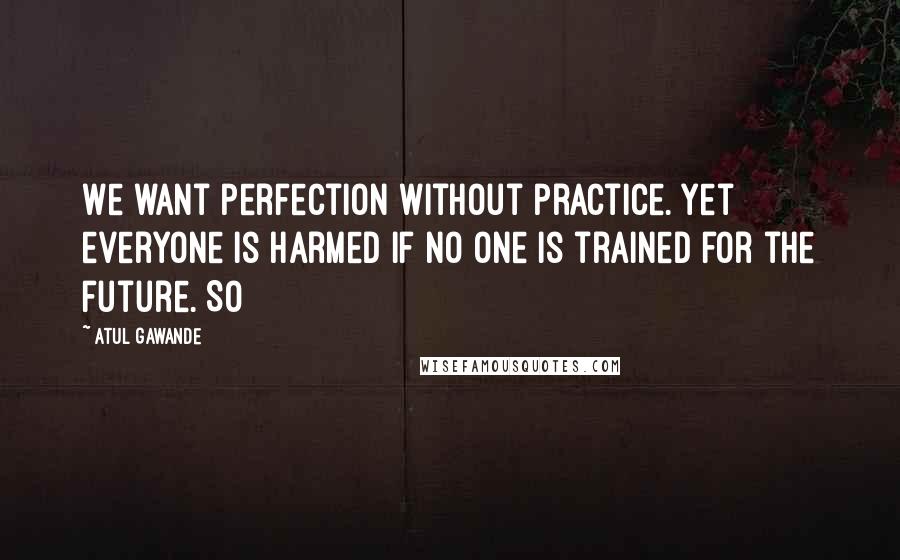 Atul Gawande quotes: We want perfection without practice. Yet everyone is harmed if no one is trained for the future. So Atul Gawande quotes: We want perfection without practice. Yet everyone is harmed if no one is trained for the future. So