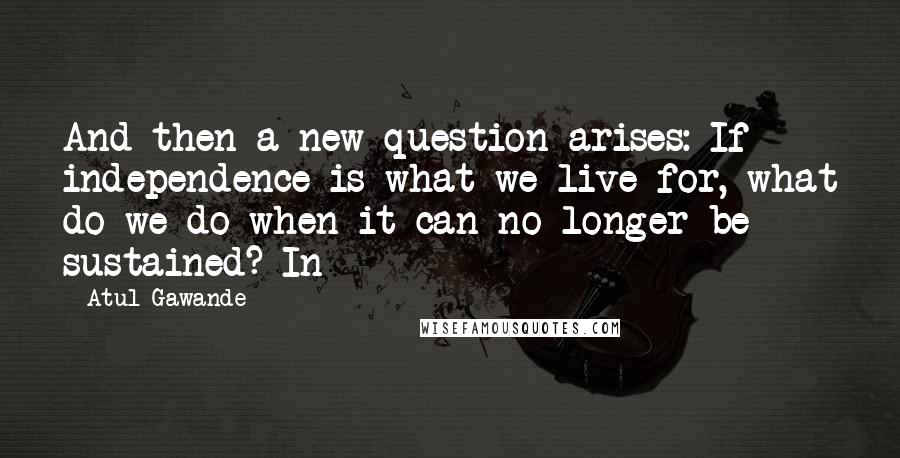Atul Gawande quotes: And then a new question arises: If independence is what we live for, what do we do when it can no longer be sustained? In Atul Gawande quotes: And then a new question arises: If independence is what we live for, what do we do when it can no longer be sustained? In