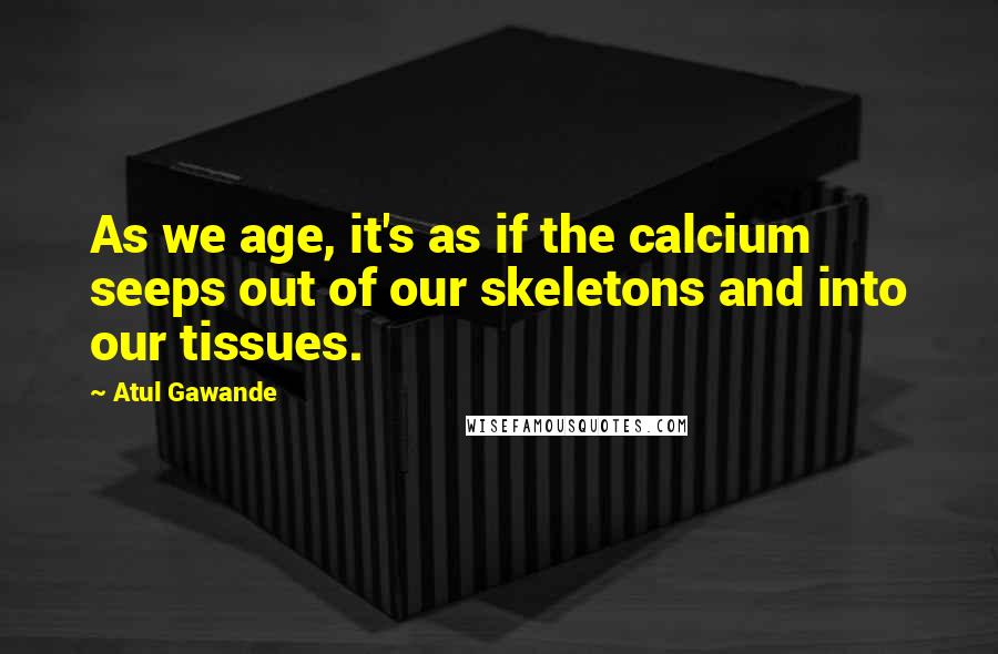 Atul Gawande quotes: As we age, it's as if the calcium seeps out of our skeletons and into our tissues. Atul Gawande quotes: As we age, it's as if the calcium seeps out of our skeletons and into our tissues.