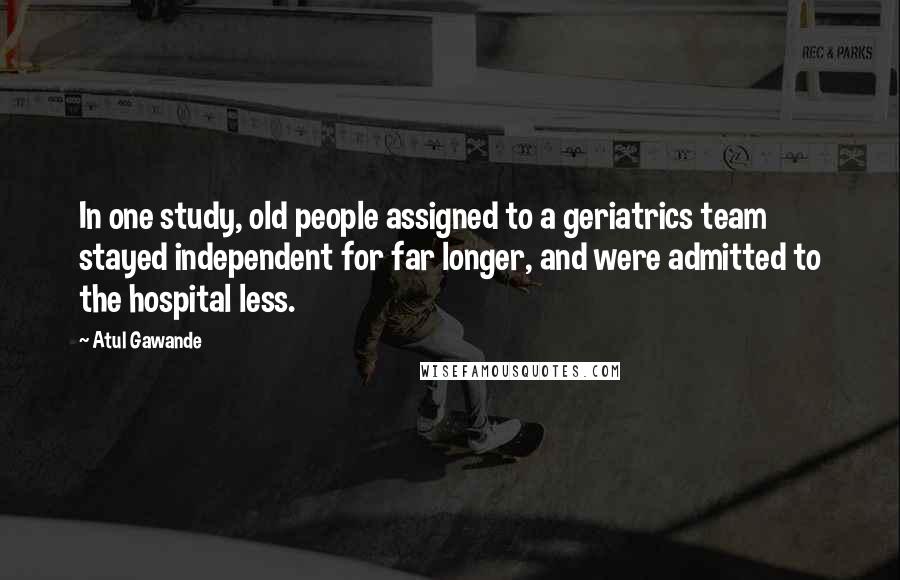 Atul Gawande quotes: In one study, old people assigned to a geriatrics team stayed independent for far longer, and were admitted to the hospital less.