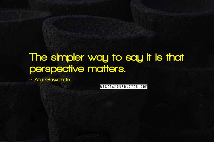 Atul Gawande quotes: The simpler way to say it is that perspective matters. Atul Gawande quotes: The simpler way to say it is that perspective matters.