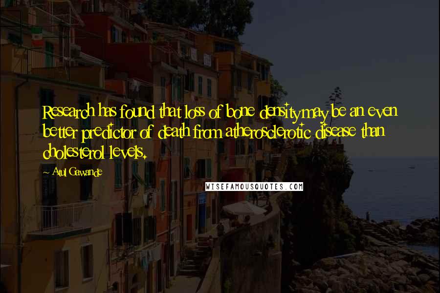 Atul Gawande quotes: Research has found that loss of bone density may be an even better predictor of death from atherosclerotic disease than cholesterol levels. Atul Gawande quotes: Research has found that loss of bone density may be an even better predictor of death from atherosclerotic disease than cholesterol levels.