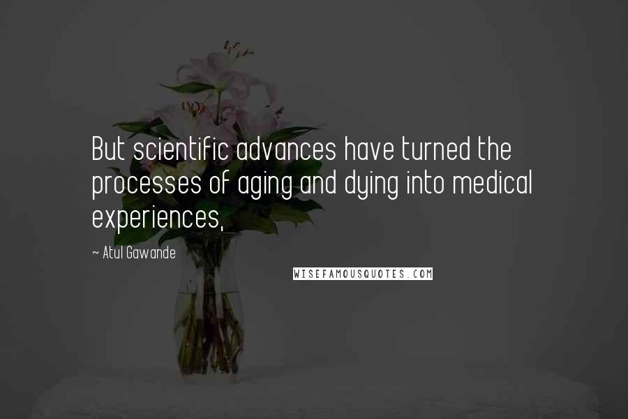 Atul Gawande quotes: But scientific advances have turned the processes of aging and dying into medical experiences,