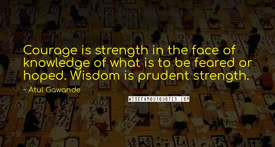 Atul Gawande quotes: Courage is strength in the face of knowledge of what is to be feared or hoped. Wisdom is prudent strength.