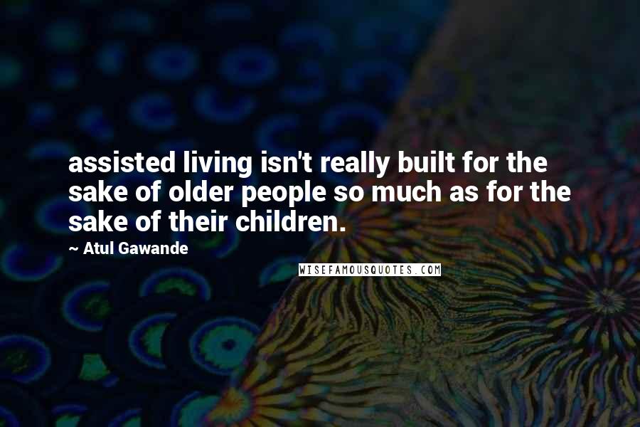 Atul Gawande quotes: assisted living isn't really built for the sake of older people so much as for the sake of their children.