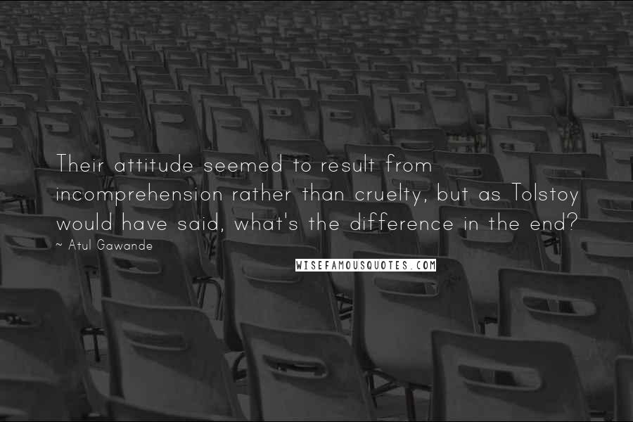 Atul Gawande quotes: Their attitude seemed to result from incomprehension rather than cruelty, but as Tolstoy would have said, what's the difference in the end?