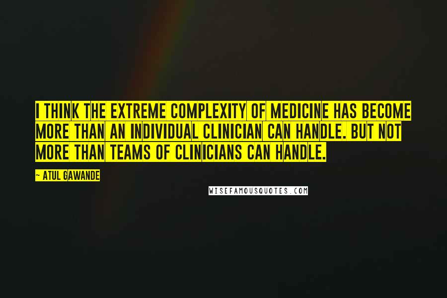 Atul Gawande quotes: I think the extreme complexity of medicine has become more than an individual clinician can handle. But not more than teams of clinicians can handle. Atul Gawande quotes: I think the extreme complexity of medicine has become more than an individual clinician can handle. But not more than teams of clinicians can handle.