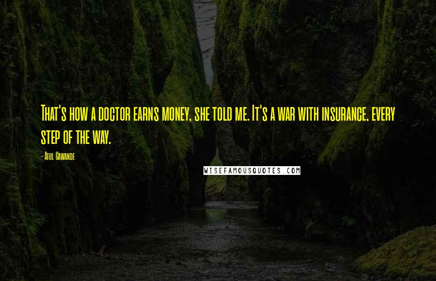 Atul Gawande quotes: That's how a doctor earns money, she told me. It's a war with insurance, every step of the way.