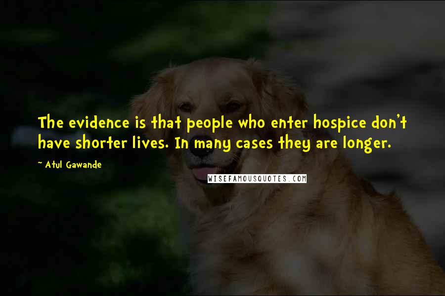 Atul Gawande quotes: The evidence is that people who enter hospice don't have shorter lives. In many cases they are longer.