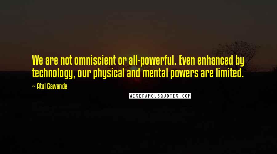 Atul Gawande quotes: We are not omniscient or all-powerful. Even enhanced by technology, our physical and mental powers are limited.