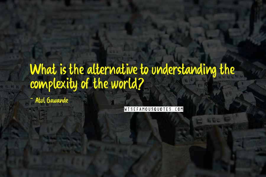 Atul Gawande quotes: What is the alternative to understanding the complexity of the world?