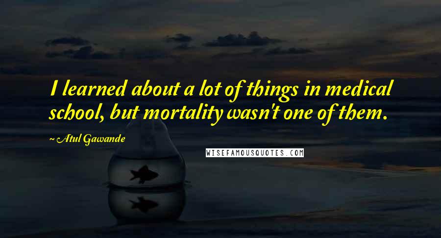 Atul Gawande quotes: I learned about a lot of things in medical school, but mortality wasn't one of them. Atul Gawande quotes: I learned about a lot of things in medical school, but mortality wasn't one of them.