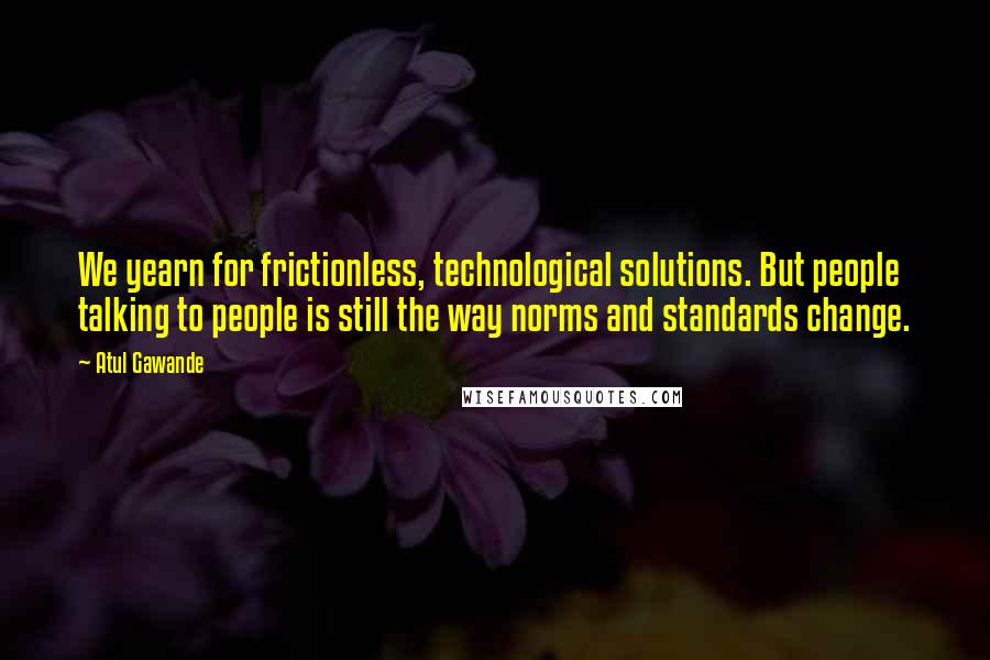 Atul Gawande quotes: We yearn for frictionless, technological solutions. But people talking to people is still the way norms and standards change.