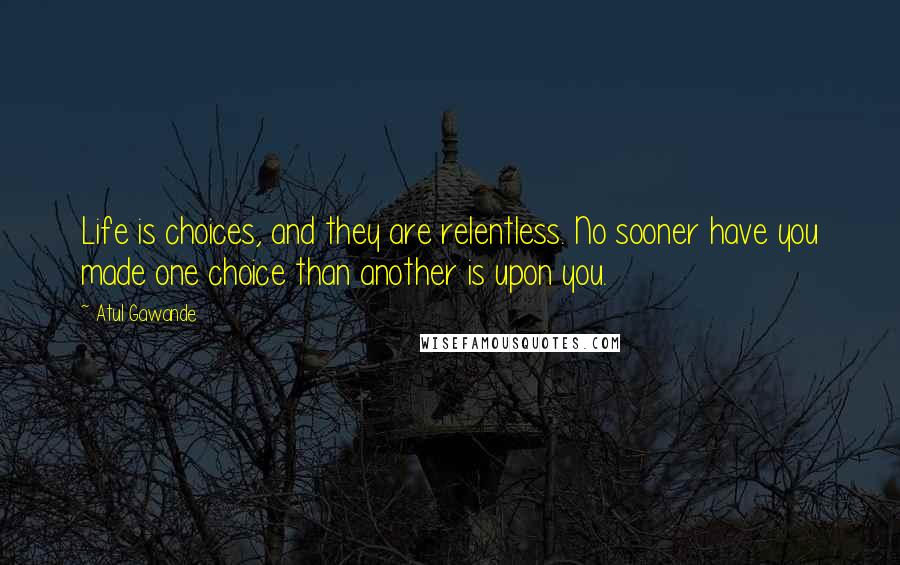 Atul Gawande quotes: Life is choices, and they are relentless. No sooner have you made one choice than another is upon you. Atul Gawande quotes: Life is choices, and they are relentless. No sooner have you made one choice than another is upon you.