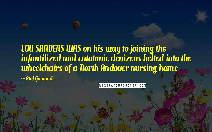 Atul Gawande quotes: LOU SANDERS WAS on his way to joining the infantilized and catatonic denizens belted into the wheelchairs of a North Andover nursing home Atul Gawande quotes: LOU SANDERS WAS on his way to joining the infantilized and catatonic denizens belted into the wheelchairs of a North Andover nursing home