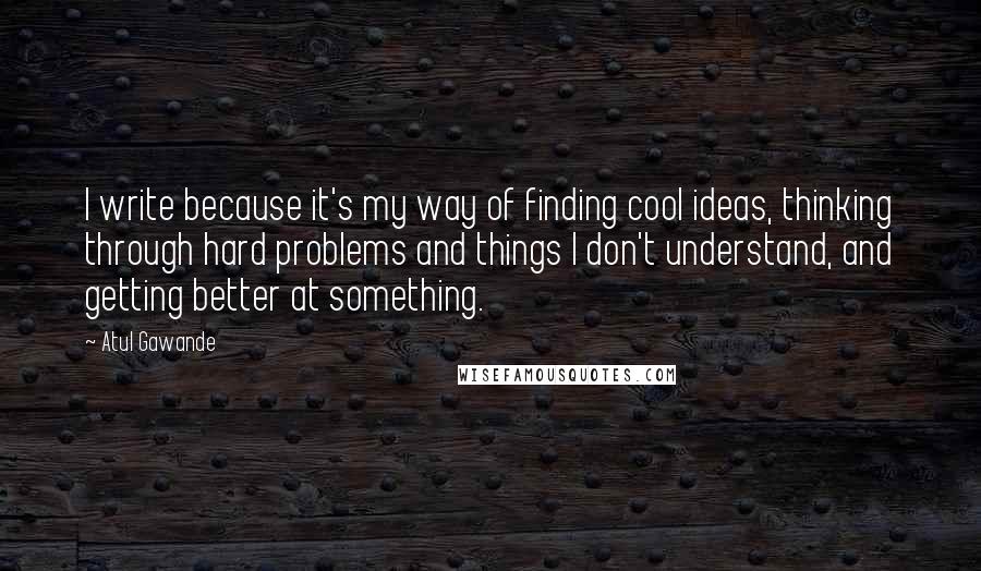 Atul Gawande quotes: I write because it's my way of finding cool ideas, thinking through hard problems and things I don't understand, and getting better at something.