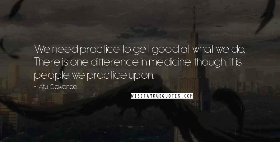 Atul Gawande quotes: We need practice to get good at what we do. There is one difference in medicine, though: it is people we practice upon. Atul Gawande quotes: We need practice to get good at what we do. There is one difference in medicine, though: it is people we practice upon.