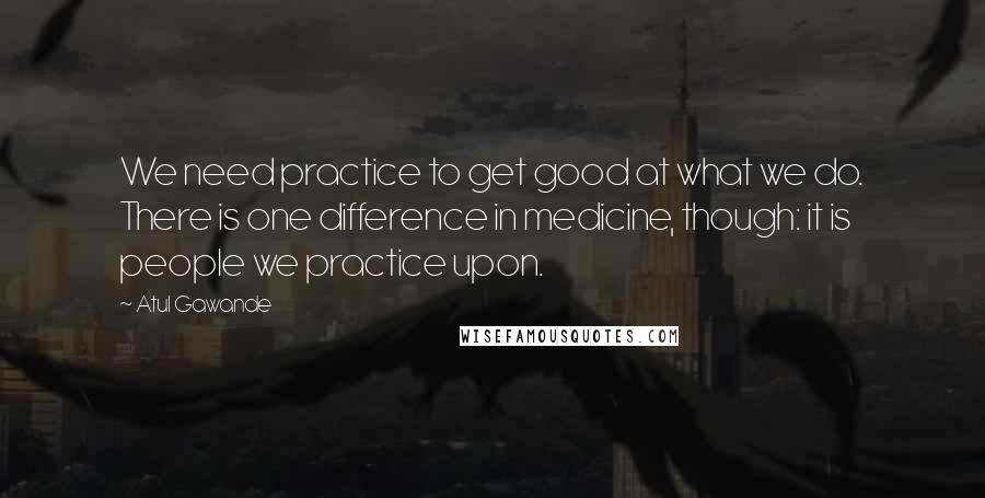 Atul Gawande quotes: We need practice to get good at what we do. There is one difference in medicine, though: it is people we practice upon.